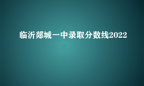 临沂郯城一中录取分数线2022