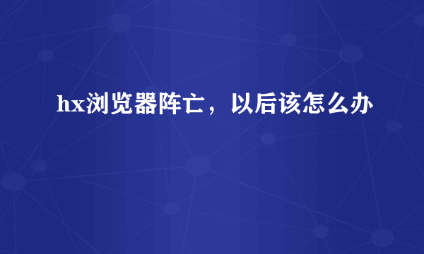 hx浏览器阵亡，以后该怎么办