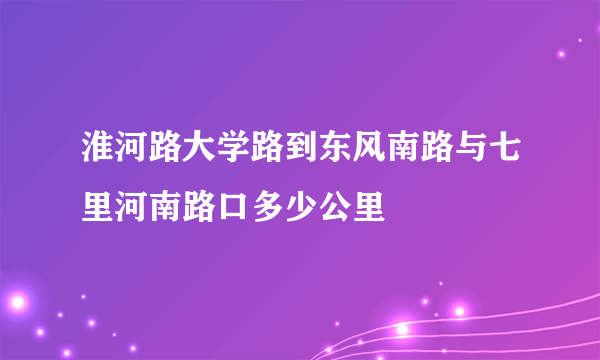 淮河路大学路到东风南路与七里河南路口多少公里