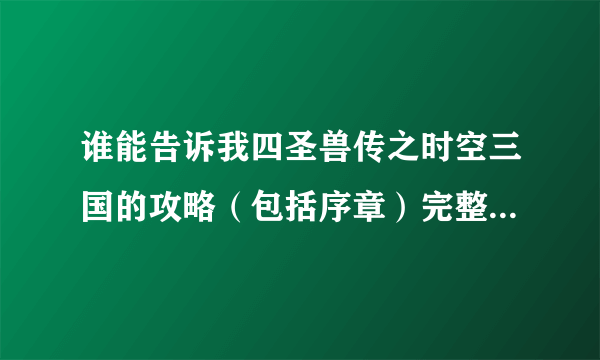 谁能告诉我四圣兽传之时空三国的攻略（包括序章）完整一点，不要大概，然后最好配上图解，如果详细可以加