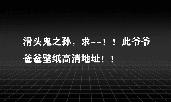 滑头鬼之孙，求~~！！此爷爷爸爸壁纸高清地址！！