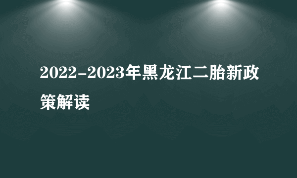 2022-2023年黑龙江二胎新政策解读