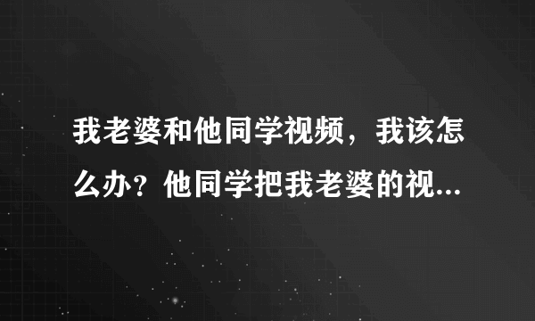 我老婆和他同学视频，我该怎么办？他同学把我老婆的视频截图放在了自己的空间里，上面还写的是我的女人们~~