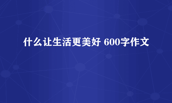 什么让生活更美好 600字作文