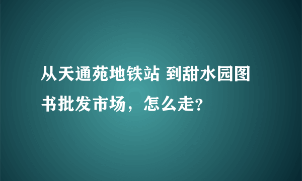 从天通苑地铁站 到甜水园图书批发市场，怎么走？