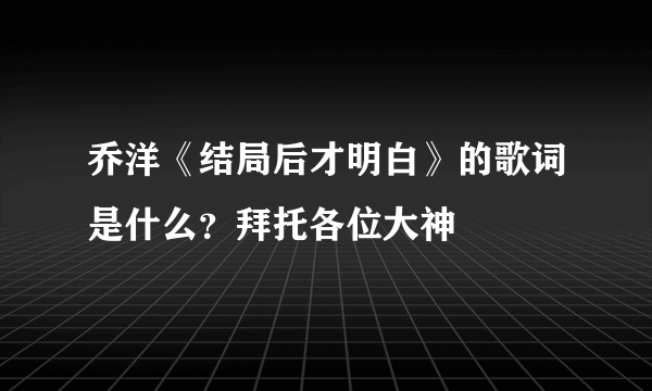 乔洋《结局后才明白》的歌词是什么？拜托各位大神