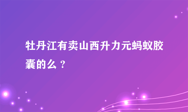 牡丹江有卖山西升力元蚂蚁胶囊的么 ?