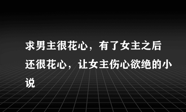 求男主很花心，有了女主之后还很花心，让女主伤心欲绝的小说