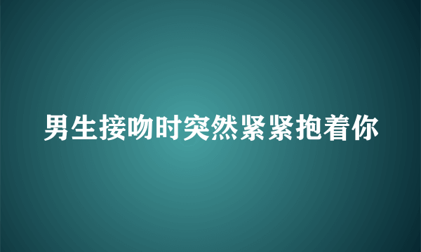 男生接吻时突然紧紧抱着你