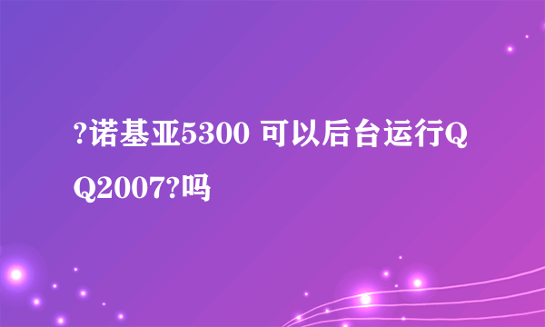 ?诺基亚5300 可以后台运行QQ2007?吗