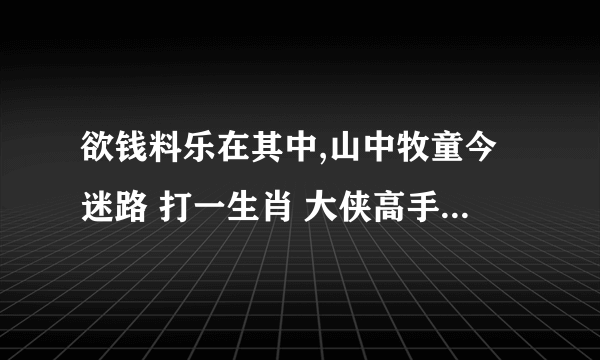 欲钱料乐在其中,山中牧童今迷路 打一生肖 大侠高手请给解释