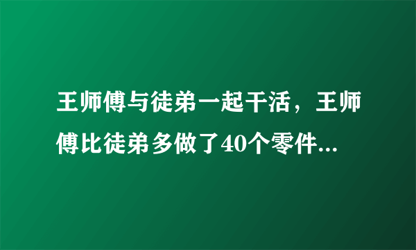 王师傅与徒弟一起干活，王师傅比徒弟多做了40个零件，两人做的零件个数的比是10：9，两人工作了多少个零件