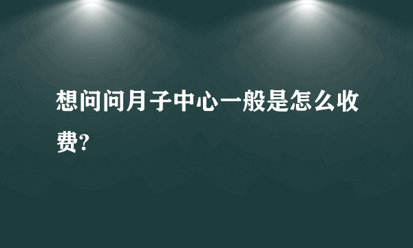 想问问月子中心一般是怎么收费?