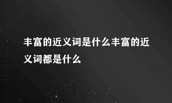 丰富的近义词是什么丰富的近义词都是什么