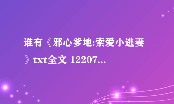 谁有《邪心爹地:索爱小逃妻》txt全文 1220795018 谢谢