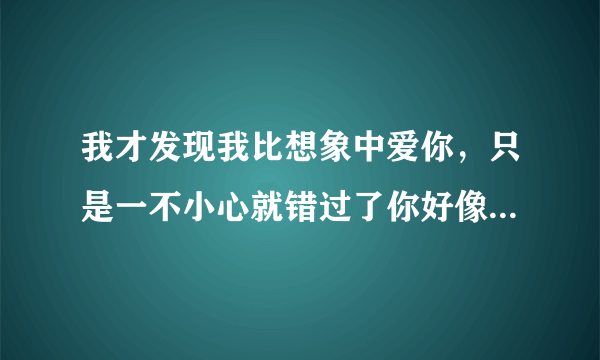 我才发现我比想象中爱你，只是一不小心就错过了你好像是这样，能帮忙查下这是什么歌的歌词吗？