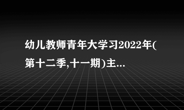 幼儿教师青年大学习2022年(第十二季,十一期)主题是什么