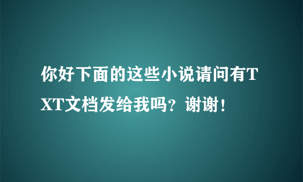 你好下面的这些小说请问有TXT文档发给我吗？谢谢！