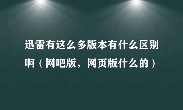 迅雷有这么多版本有什么区别啊（网吧版，网页版什么的）