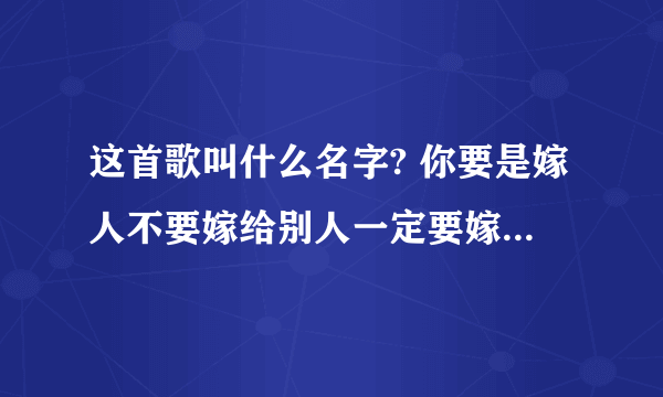 这首歌叫什么名字? 你要是嫁人不要嫁给别人一定要嫁给我,带上你的嫁妆,领着你的哥们,坐车那马车来