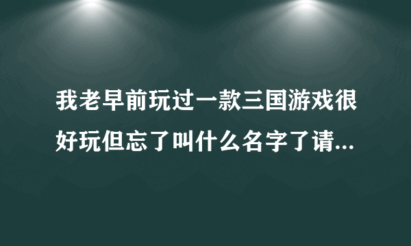 我老早前玩过一款三国游戏很好玩但忘了叫什么名字了请各位根据我的描述想想  谢了