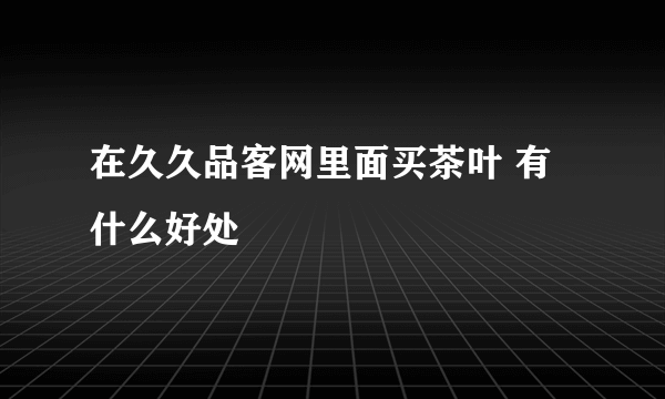 在久久品客网里面买茶叶 有什么好处