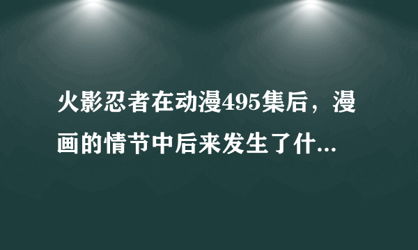 火影忍者在动漫495集后，漫画的情节中后来发生了什么？尽量详细一点。