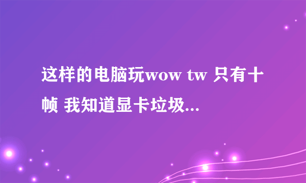 这样的电脑玩wow tw 只有十帧 我知道显卡垃圾 但也不至于卡到十帧吧