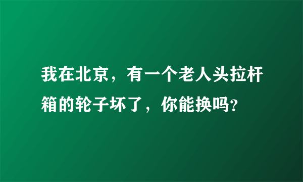 我在北京，有一个老人头拉杆箱的轮子坏了，你能换吗？