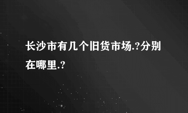 长沙市有几个旧货市场.?分别在哪里.?