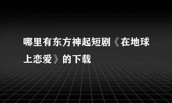 哪里有东方神起短剧《在地球上恋爱》的下载