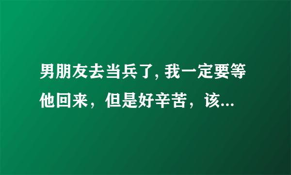 男朋友去当兵了, 我一定要等他回来，但是好辛苦，该怎样才呢每天过的不麻烦呢？