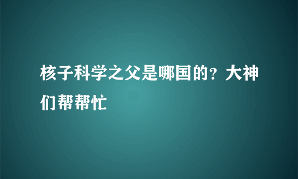 核子科学之父是哪国的？大神们帮帮忙