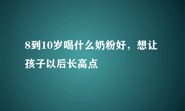 8到10岁喝什么奶粉好，想让孩子以后长高点