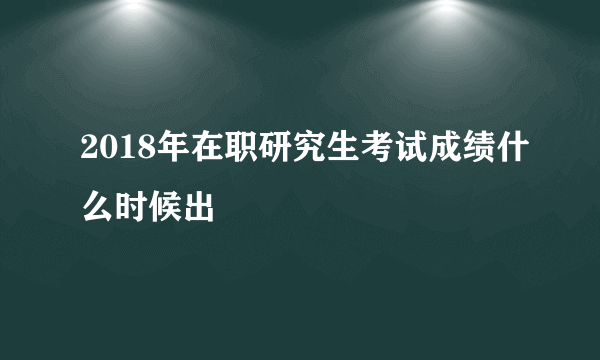 2018年在职研究生考试成绩什么时候出