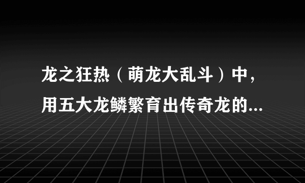 龙之狂热（萌龙大乱斗）中，用五大龙鳞繁育出传奇龙的配方是什么？（求全部商店龙答案，谢）