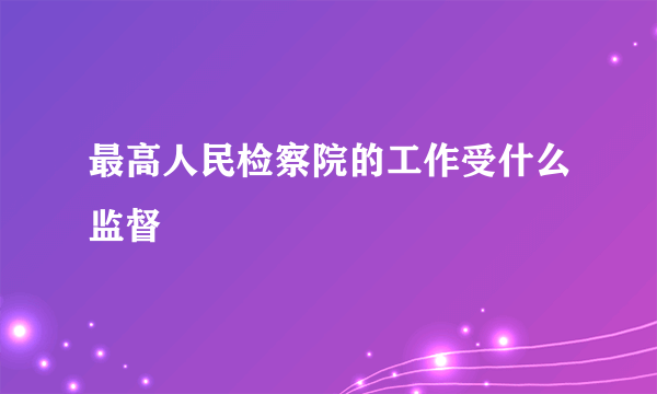 最高人民检察院的工作受什么监督