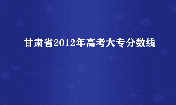 甘肃省2012年高考大专分数线