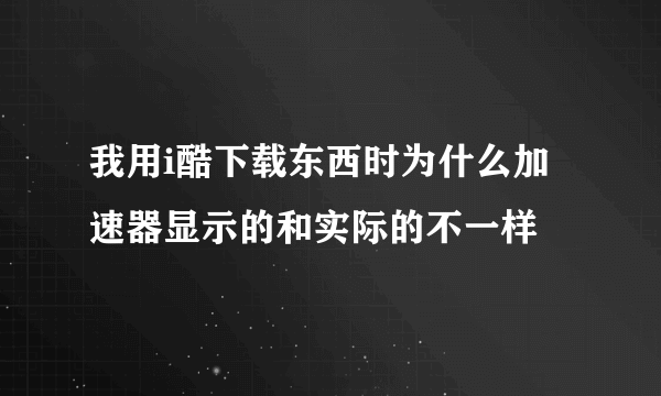 我用i酷下载东西时为什么加速器显示的和实际的不一样