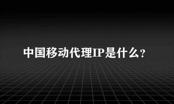 中国移动代理IP是什么？