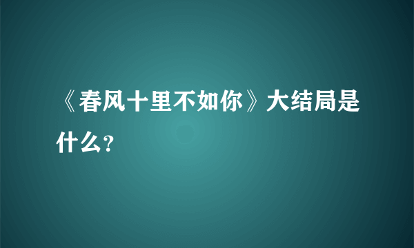 《春风十里不如你》大结局是什么？