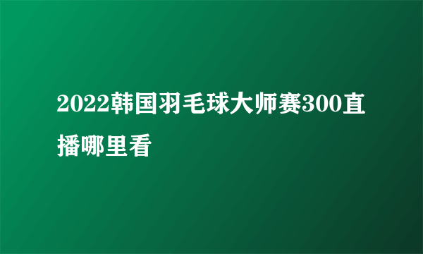 2022韩国羽毛球大师赛300直播哪里看