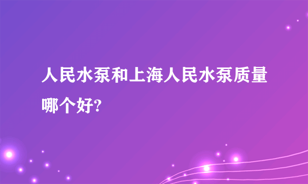 人民水泵和上海人民水泵质量哪个好?