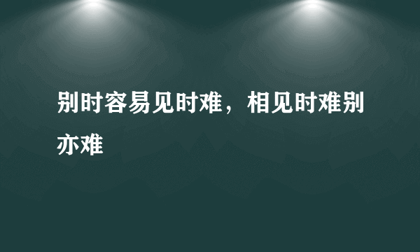 别时容易见时难，相见时难别亦难