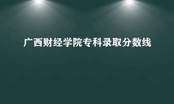 广西财经学院专科录取分数线