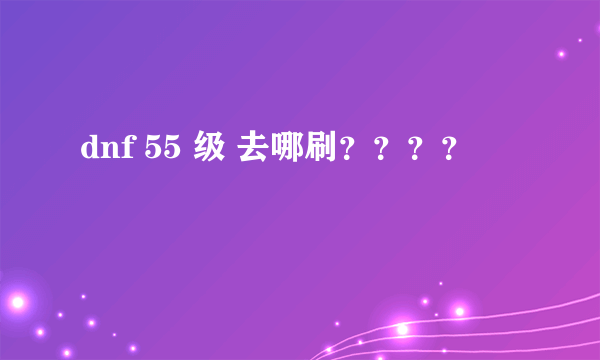 dnf 55 级 去哪刷？？？？