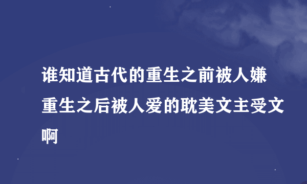 谁知道古代的重生之前被人嫌重生之后被人爱的耽美文主受文啊