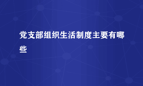 党支部组织生活制度主要有哪些