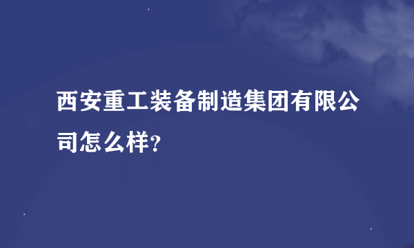 西安重工装备制造集团有限公司怎么样？