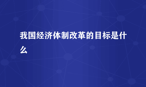 我国经济体制改革的目标是什么